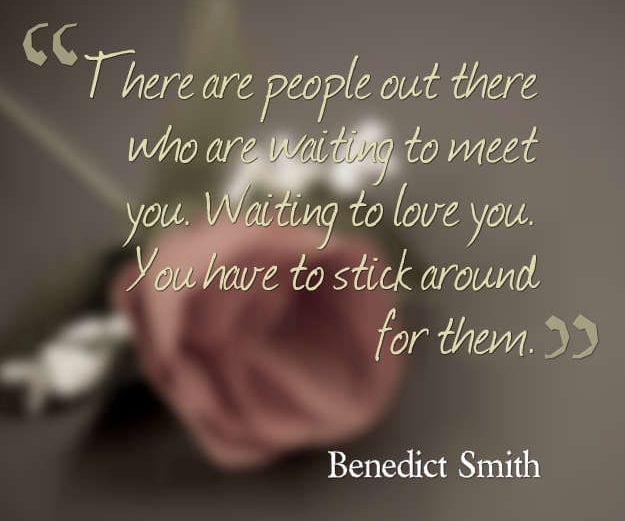 There are people out there who are waiting to meet you. Waiting to love you. You have to stick around for them. Benedict Smith