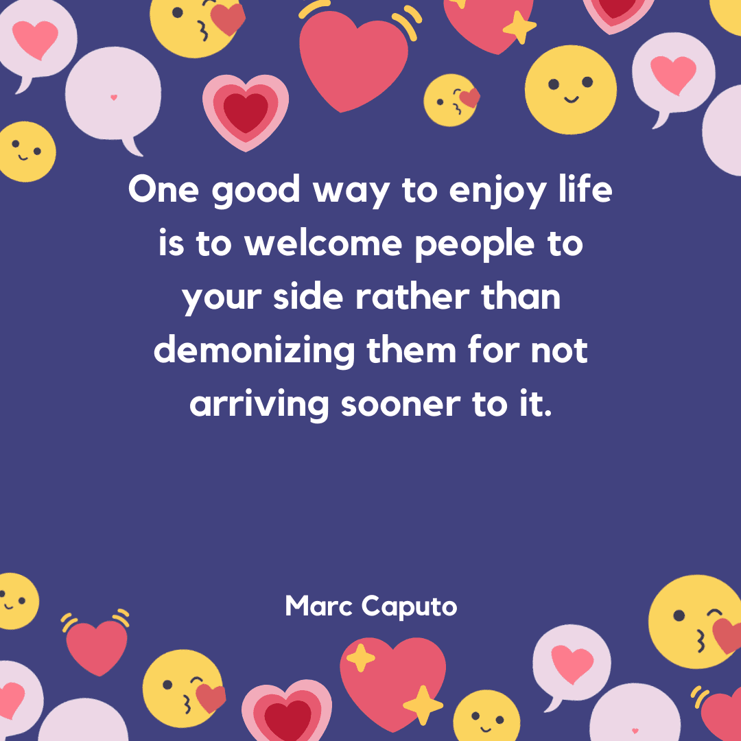 One good way to enjoy your life is to welcome people to your side rather than demonizing them for not arriving sooner to it